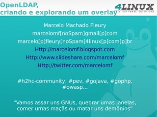 OpenLDAP,
criando e explorando um overlay

             Marcelo Machado Fleury
         marcelomf[noSpam]gmail[p]com
    marcelo[p]fleury[noSpam]4linux[p]com[p]br
          Http://marcelomf.blogspot.com
       Http://www.slideshare.com/marcelomf
           Http://twitter.com/marcelomf


    #h2hc-community, #pev, #gojava, #gophp,
                  #owasp...


   “Vamos assar uns GNUs, quebrar umas janelas,
    comer umas maçãs ou matar uns demônios”
 