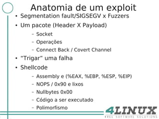10
            Anatomia de um exploit
     ●   Segmentation fault/SIGSEGV x Fuzzers
     ●   Um pacote (Header X Payload)
            –   Socket
            –   Operações
            –   Connect Back / Covert Channel
     ●   “Trigar” uma falha
     ●   Shellcode
            –   Assembly e (%EAX, %EBP, %ESP, %EIP)
            –   NOPS / 0x90 e lixos
            –   Nullbytes 0x00
            –   Código a ser executado
            –   Polimorfismo
 