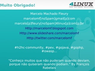 Muito Obrigado!

               Marcelo Machado Fleury
           marcelomf[noSpam]gmail[p]com
      marcelo[p]fleury[noSpam]4linux[p]com[p]br
            Http://marcelomf.blogspot.com
         Http://www.slideshare.com/marcelomf
             Http://twitter.com/marcelomf


      #h2hc-community, #pev, #gojava, #gophp,
                    #owasp...


   "Conheço muitos que não puderam quando deviam,
    porque não quiseram quando podiam." By François
                       Rabelais
 