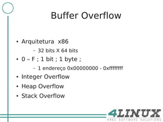 7

                     Buffer Overflow

    ●   Arquitetura x86
            –   32 bits X 64 bits
    ●   0 – F ; 1 bit ; 1 byte ;
            –   1 endereço 0x00000000 - 0xffffffff
    ●   Integer Overflow
    ●   Heap Overflow
    ●   Stack Overflow
 