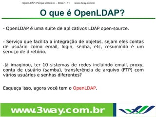 OpenLDAP: Porque utilizá-lo – Slide 1- 11   www.3way.com.br




                       O que é OpenLDAP?
- OpenLDAP é uma suíte de aplicativos LDAP open-source.


- Serviço que facilita a integração de objetos, sejam eles contas
de usuário como email, login, senha, etc, resumindo é um
serviço de diretório.


-Já imaginou, ter 10 sistemas de redes incluindo email, proxy,
conta de usuário (samba), transferência de arquivo (FTP) com
vários usuários e senhas diferentes?


Esqueça isso, agora você tem o OpenLDAP.




   w w
    w .3w .com.br
         ay
 