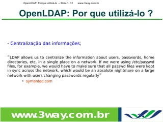 OpenLDAP: Porque utilizá-lo – Slide 1- 12   www.3way.com.br




      OpenLDAP: Por que utilizá-lo ?


- Centralização das informações;


“LDAP allows us to centralize the information about users, passwords, home
directories, etc, in a single place on a network. If we were using /etc/passwd
files, for example, we would have to make sure that all passwd files were kept
in sync across the network, which would be an absolute nightmare on a large
network with users changing passwords regularly”
       • symantec.com




 w w
  w .3w .com.br
       ay
 