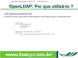 OpenLDAP: Porque utilizá-lo – Slide 1- 16   www.3way.com.br




       OpenLDAP: Por que utilizá-lo ?
- ACL (Access Control List)
“Controle de acesso a base LDAP. Permite especificar quem poderá acessar os objetos/atributos.”




  w w
   w .3w .com.br
        ay
 