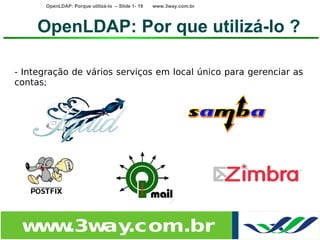 OpenLDAP: Porque utilizá-lo – Slide 1- 19   www.3way.com.br




     OpenLDAP: Por que utilizá-lo ?

- Integração de vários serviços em local único para gerenciar as
contas;




 w w
  w .3w .com.br
       ay
 