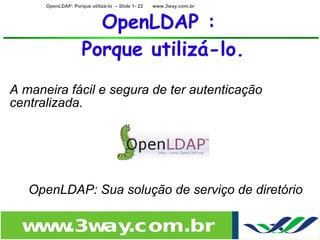 OpenLDAP: Porque utilizá-lo – Slide 1- 22   www.3way.com.br



                       OpenLDAP :
                     Porque utilizá-lo.
A maneira fácil e segura de ter autenticação
centralizada.

                                        •
                                        •
                                             •
•   OpenLDAP: Sua solução de serviço de diretório

    w w
     w .3w .com.br
          ay
 