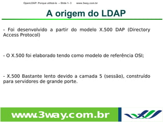 OpenLDAP: Porque utilizá-lo – Slide 1- 3   www.3way.com.br




                          A origem do LDAP
- Foi desenvolvido a partir do modelo X.500 DAP (Directory
Access Protocol)



- O X.500 foi elaborado tendo como modelo de referência OSI;



- X.500 Bastante lento devido a camada 5 (sessão), construído
para servidores de grande porte.




   w w
    w .3w .com.br
         ay
 