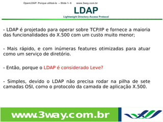 OpenLDAP: Porque utilizá-lo – Slide 1- 6   www.3way.com.br


                                                   LDAP
                                         Lightweight Directory Access Protocol




- LDAP é projetado para operar sobre TCP/IP e fornece a maioria
das funcionalidades do X.500 com um custo muito menor;


- Mais rápido, e com inúmeras features otimizadas para atuar
como um serviço de diretório.


- Então, porque o LDAP é considerado Leve?


- Simples, devido o LDAP não precisa rodar na pilha de sete
camadas OSI, como o protocolo da camada de aplicação X.500.




   w w
    w .3w .com.br
         ay
 
