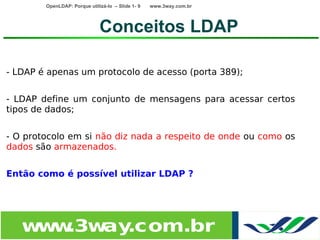 OpenLDAP: Porque utilizá-lo – Slide 1- 9   www.3way.com.br




                              Conceitos LDAP

- LDAP é apenas um protocolo de acesso (porta 389);


- LDAP define um conjunto de mensagens para acessar certos
tipos de dados;


- O protocolo em si não diz nada a respeito de onde ou como os
dados são armazenados.


Então como é possível utilizar LDAP ?




   w w
    w .3w .com.br
         ay
 