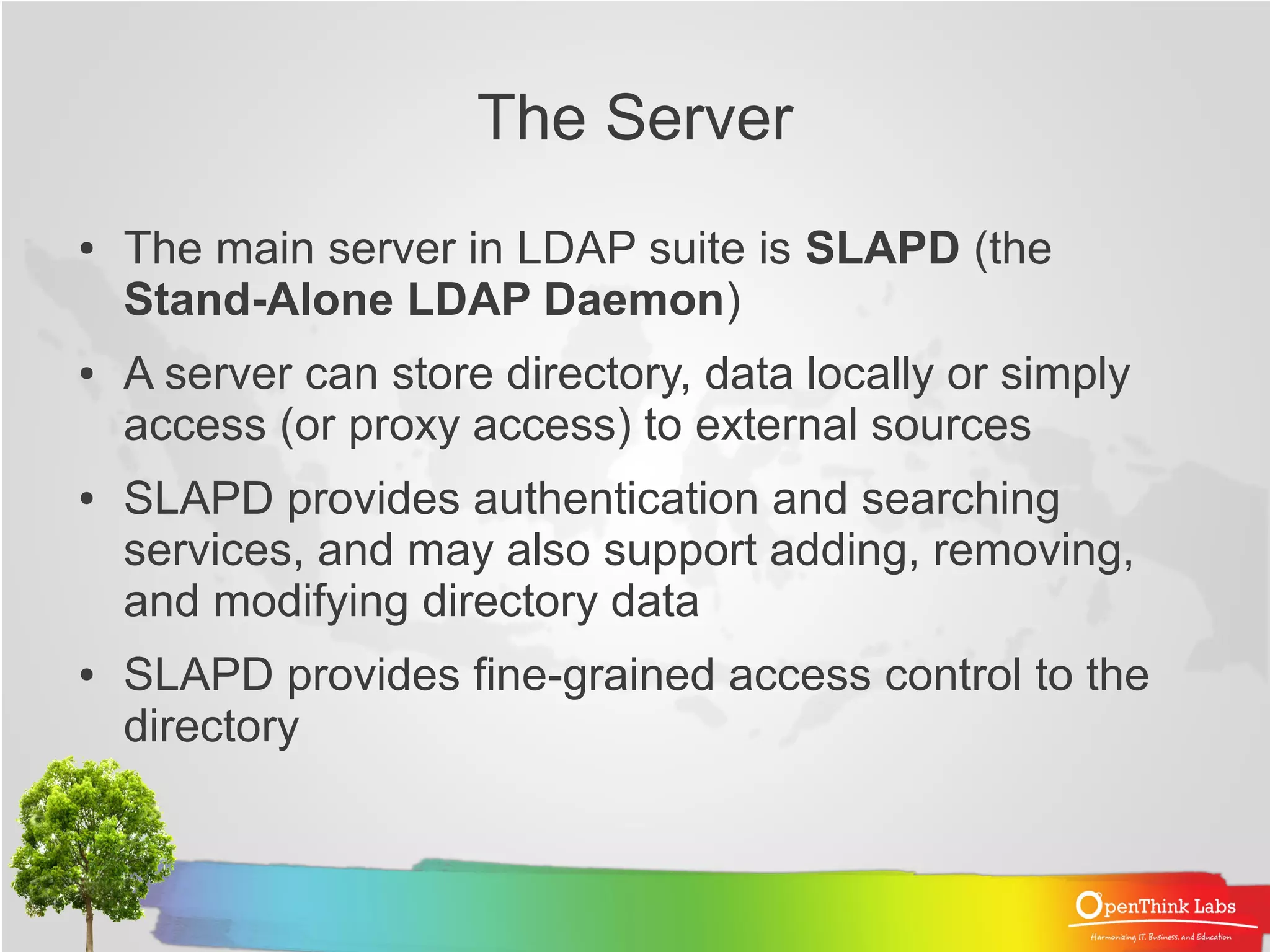 The Server
●   The main server in LDAP suite is SLAPD (the
    Stand-Alone LDAP Daemon)
●   A server can store directory, data locally or simply
    access (or proxy access) to external sources
●   SLAPD provides authentication and searching
    services, and may also support adding, removing,
    and modifying directory data
●   SLAPD provides fine-grained access control to the
    directory
 