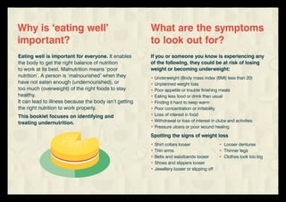 Eating well is important for everyone. It enables
the body to get the right balance of nutrition
to work at its best. Malnutrition means ‘poor
nutrition’. A person is ‘malnourished’ when they
have not eaten enough (undernourished), or
too much (overweight) of the right foods to stay
healthy.
It can lead to illness because the body isn’t getting
the right nutrition to work properly.
This booklet focuses on identifying and
treating undernutrition.
Why is ‘eating well’
important?
If you or someone you know is experiencing any
of the following, they could be at risk of losing
weight or becoming underweight:
•	Underweight (Body mass index (BMI) less than 20)
•	Unplanned weight loss
•	Poor appetite or trouble finishing meals
•	Eating less food or drink than usual
•	Finding it hard to keep warm
•	Poor concentration or irritability
•	Loss of interest in food
•	Withdrawal or loss of interest in clubs and activities
•	Pressure ulcers or poor wound healing
Spotting the signs of weight loss
•	Shirt collars looser	 •	 Looser dentures
•	Thin arms	 •	 Thinner legs
•	Belts and waistbands looser	 •	 Clothes look too big
•	Shoes and slippers looser
•	Jewellery looser or slipping off
What are the symptoms
to look out for?
 