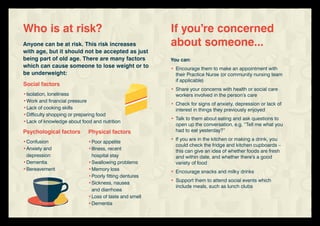 You can:
•	Encourage them to make an appointment with
	 their Practice Nurse (or community nursing team
	 if applicable)
•	Share your concerns with health or social care
	 workers involved in the person’s care
•	Check for signs of anxiety, depression or lack of
	 interest in things they previously enjoyed
•	Talk to them about eating and ask questions to
	 open up the conversation, e.g. “Tell me what you
	 had to eat yesterday?”
•	If you are in the kitchen or making a drink, you
	 could check the fridge and kitchen cupboards –
	 this can give an idea of whether foods are fresh
	 and within date, and whether there’s a good
	 variety of food
•	Encourage snacks and milky drinks
•	Support them to attend social events which
	 include meals, such as lunch clubs
If you’re concerned
about someone...Anyone can be at risk. This risk increases
with age, but it should not be accepted as just
being part of old age. There are many factors
which can cause someone to lose weight or to
be underweight:
Who is at risk?
Social factors
•	Isolation, loneliness
•	Work and financial pressure
•	Lack of cooking skills
•	Difficulty shopping or preparing food
•	Lack of knowledge about food and nutrition
Psychological factors
•	Confusion
•	Anxiety and
	depression
•	Dementia
•	Bereavement
Physical factors
•	Poor appetite
•	Illness, recent
	 hospital stay
•	Swallowing problems
•	Memory loss
•	Poorly fitting dentures
•	Sickness, nausea
	 and diarrhoea
•	Loss of taste and smell
•	Dementia
 