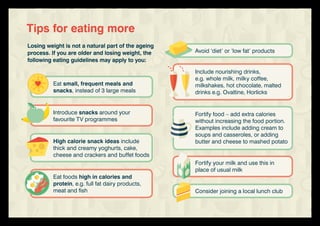 Avoid ‘diet’ or ‘low fat’ products
Include nourishing drinks,
e.g. whole milk, milky coffee,
milkshakes, hot chocolate, malted
drinks e.g. Ovaltine, Horlicks
Fortify food – add extra calories
without increasing the food portion.
Examples include adding cream to
soups and casseroles, or adding
butter and cheese to mashed potato
Fortify your milk and use this in
place of usual milk
Consider joining a local lunch club
Losing weight is not a natural part of the ageing
process. If you are older and losing weight, the
following eating guidelines may apply to you:
Tips for eating more
Eat small, frequent meals and
snacks, instead of 3 large meals
Introduce snacks around your
favourite TV programmes
High calorie snack ideas include
thick and creamy yoghurts, cake,
cheese and crackers and buffet foods
Eat foods high in calories and
protein, e.g. full fat dairy products,
meat and fish
 