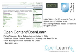 Open Content/OpenLearn Patrick McAndrew, Steve Godwin, Andreia Santos, Jo Watts Tina Wilson, Giselle Ferreira, Teresa Connolly, Andy Lane, Frank Banks Simon Buckingham Shum, Alex Little, Ale Okada + OpenLearn team 2006-2008. $1.2m ($8.9m total to OpenU). Research and Evaluation strand. Researching methods, models and benefits for Open Content 
