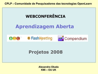 CPLP  –  Comunidade de Pesquisadores das tecnologias OpenLearn WEBCONFERÊNCIA Aprendizagem Aberta  Projetos 2008 Alexandra Okada KMi – OU UK 