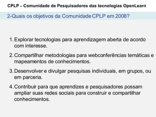 Explorar tecnologias para aprendizagem aberta de acordo com interesse. Compartilhar metodologias para webconferências temáticas e mapeamentos de conhecimentos. Desenvolver e divulgar pesquisas individuais, em grupos, ou em parceria. Contribuir para que aprendizes e pesquisadores possam ampliar suas redes sociais para construir e compartilhar conhecimentos. CPLP  –  Comunidade de Pesquisadores das tecnologias OpenLearn 2-Quais os objetivos da Comunidade CPLP em 2008? 