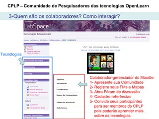 Como interagir? CPLP  –  Comunidade de Pesquisadores das tecnologias OpenLearn Colaborador-gerenciador do Moodle: 1- Apresente sua Comunidade 2- Registre seus FMs e Mapas  3- Abra Fórum de discussão 4- Cadastre referências  5- Convide seus participantes para ser membros do CPLP pois poderão aprender mais sobre as tecnologias Tecnologias 3-Quem são os colaboradores? Como interagir? 