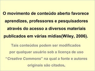 O movimento de conteúdo aberto favorece  aprendizes, professores e pesquisadores através do acesso a diversos materiais publicados em várias mídias(Wiley, 2006).  Tais conteúdos podem ser modificados  por qualquer usuário sob a licença de uso “ Creative Commons ” na qual a fonte e autores originais são citados . 