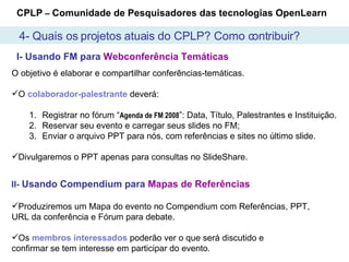 I- Usando FM para  Webconferência Temáticas II-   Usando Compendium para  Mapas de Referências CPLP  –  Comunidade de Pesquisadores das tecnologias OpenLearn O objetivo é elaborar e compartilhar conferências-temáticas.  O  colaborador-palestrante  deverá:  Registrar no fórum “ Agenda de FM 2008 ”: Data, Título, Palestrantes e Instituição. Reservar seu evento e carregar seus slides no FM;  Enviar o arquivo PPT para nós, com referências e sites no último slide. Divulgaremos o PPT apenas para consultas no SlideShare.  Produziremos um Mapa do evento no Compendium com Referências, PPT, URL da conferência e Fórum para debate. Os  membros   interessados  poderão ver o que será discutido e  confirmar se tem interesse em participar do evento. 4- Quais os projetos atuais do CPLP? Como contribuir? 
