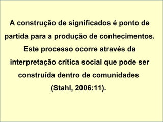 A construção de significados é ponto de partida para a produção de conhecimentos. Este processo ocorre através da interpretação crítica social que pode ser construída dentro de comunidades  (Stahl, 2006:11).  