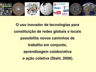 O uso inovador de tecnologias para  constituição de redes globais e locais  possibilita novos caminhos de  trabalho em conjunto,  aprendizagem colaborativa  e ação coletiva (Stahl, 2006). 