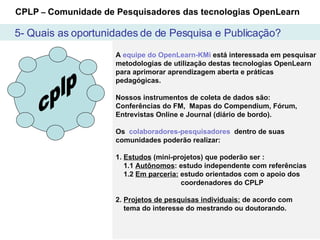 5- Quais as oportunidades de de Pesquisa e Publicação? cplp A  equipe do OpenLearn-KMi  está interessada em pesquisar metodologias de utilização destas tecnologias OpenLearn para aprimorar aprendizagem aberta e práticas pedagógicas. Nossos instrumentos de coleta de dados são:  Conferências do FM,  Mapas do Compendium, Fórum, Entrevistas Online e Journal (diário de bordo). Os  colaboradores-pesquisadores  dentro de suas comunidades poderão realizar: 1.  Estudos  (mini-projetos) que poderão ser :   1.1  Autônomos : estudo independente com referências 1.2  Em parceria:  estudo orientados com o apoio dos    coordenadores do CPLP  2.  Projetos de pesquisas individuais:  de acordo com    tema do interesse do mestrando ou doutorando. CPLP  –  Comunidade de Pesquisadores das tecnologias OpenLearn 