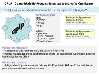 cplp Conferências 2008 Brasil -ENDIPE -ANPED ABED Exterior OpenLearn  EDEN - Portugal CACERES - Spain EDMedia - Viena Publicações Individuais   Referências Bibliográficas do OpenLearn à disposição Artigos elaborados pelos colaboradores sobre  as tecnologias OpenLearn poderão ser divulgados no CPLP Publicações Coletivas Artigos em conjunto revisados pela equipe OpenLearn KMi serão encaminhados para eventos internacionais e revistas. Participe divulgando seus artigos no Fórum:   Lista de Publicações . CPLP  –  Comunidade de Pesquisadores das tecnologias OpenLearn Participe divulgando novos eventos no Fórum:  Lista de Eventos 2008 . 5- Quais as oportunidades de de Pesquisa e Publicação? 