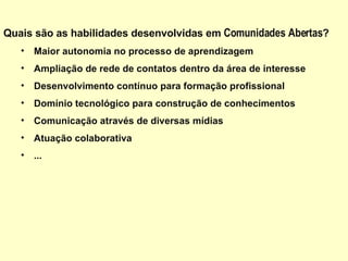 Quais são as habilidades desenvolvidas em  Comunidades Abertas ?  Maior autonomia no processo de aprendizagem  Ampliação de rede de contatos dentro da área de interesse Desenvolvimento contínuo para formação profissional Domínio tecnológico para construção de conhecimentos Comunicação através de diversas mídias Atuação colaborativa  ... 