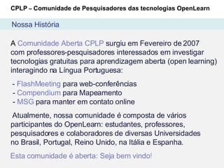 A  Comunidade Aberta CPLP  surgiu em Fevereiro de 2007  com professores-pesquisadores interessados em investigar tecnologias gratuitas para aprendizagem aberta (open learning) interagindo na Língua Portuguesa: -  FlashMeeting  para web-conferências  -  Compendium  para Mapeamento  -  MSG  para manter em contato online Atualmente, nossa comunidade é composta de vários participantes do OpenLearn: estudantes, professores, pesquisadores e colaboradores de diversas Universidades  no Brasil, Portugal, Reino Unido, na Itália e Espanha. Esta comunidade é aberta: Seja bem vindo ! CPLP  –  Comunidade de Pesquisadores das tecnologias OpenLearn Nossa História 