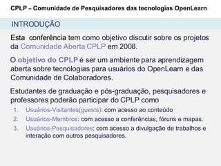 Esta  conferência  tem como objetivo discutir sobre os projetos da  Comunidade Aberta CPLP  em 2008.  O  objetivo do CPLP  é ser um ambiente para aprendizagem aberta sobre tecnologias para usuários do OpenLearn e das Comunidade de Colaboradores. Estudantes de graduação e pós-graduação, pesquisadores e professores poderão participar do CPLP como Usuários-Visitantes(guests) : com acesso ao conteúdo Usuários-Membros : com acesso a conferências, fóruns e mapas. Usuários-Pesquisadores : com acesso a divulgação de trabalhos e  interação com outros pesquisadores. CPLP  –  Comunidade de Pesquisadores das tecnologias OpenLearn INTRODUÇÃO 