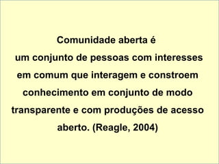 Comunidade aberta é   um conjunto de pessoas com interesses em comum que interagem e constroem conhecimento em conjunto de modo transparente e com produções de acesso aberto. (Reagle, 2004) 