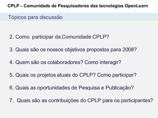 Como  participar da Comunidade CPLP? Quais são os nossos objetivos propostos para 2008? Quem são os colaboradores? Como interagir? Quais os projetos atuais do CPLP? Como participar? Quais as oportunidades de Pesquisa e Publicação?  Quais são as contribuições do CPLP para os participantes? CPLP  –  Comunidade de Pesquisadores das tecnologias OpenLearn Tópicos para discussão 