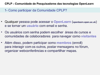 CPLP  –  Comunidade de Pesquisadores das tecnologias OpenLearn 1- Como participar da Comunidade CPLP? Qualquer  pessoa pode acessar o  OpenLearn  ( openlearn.open.ac.uk ) e se tornar um  usuário  com email e senha.  Os usuários com senha podem escolher  áreas de cursos e comunidades de colaboradores  para navegar como  visitantes Além disso, podem participar como  membros  (enroll) para interagir com os outros, postar mensagens no fórum, organizar webconferências e compartilhar mapas. 