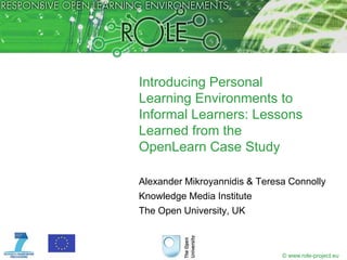 Introducing Personal
Learning Environments to
Informal Learners: Lessons
Learned from the
OpenLearn Case Study

Alexander Mikroyannidis & Teresa Connolly
Knowledge Media Institute
The Open University, UK



                               © www.role-project.eu
 