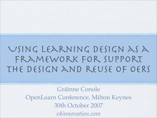 Using Learning design as a
 framework for support
the design and reuse of OERs
            Gráinne Conole
   OpenLearn Conference, Milton Keynes
           30th October 2007
            e4innovation.com