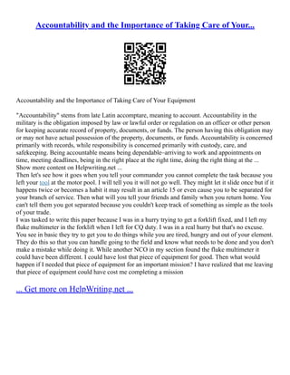 Accountability and the Importance of Taking Care of Your...
Accountability and the Importance of Taking Care of Your Equipment
"Accountability" stems from late Latin accomptare, meaning to account. Accountability in the
military is the obligation imposed by law or lawful order or regulation on an officer or other person
for keeping accurate record of property, documents, or funds. The person having this obligation may
or may not have actual possession of the property, documents, or funds. Accountability is concerned
primarily with records, while responsibility is concerned primarily with custody, care, and
safekeeping. Being accountable means being dependable–arriving to work and appointments on
time, meeting deadlines, being in the right place at the right time, doing the right thing at the ...
Show more content on Helpwriting.net ...
Then let's see how it goes when you tell your commander you cannot complete the task because you
left your tool at the motor pool. I will tell you it will not go well. They might let it slide once but if it
happens twice or becomes a habit it may result in an article 15 or even cause you to be separated for
your branch of service. Then what will you tell your friends and family when you return home. You
can't tell them you got separated because you couldn't keep track of something as simple as the tools
of your trade.
I was tasked to write this paper because I was in a hurry trying to get a forklift fixed, and I left my
fluke multimeter in the forklift when I left for CQ duty. I was in a real hurry but that's no excuse.
You see in basic they try to get you to do things while you are tired, hungry and out of your element.
They do this so that you can handle going to the field and know what needs to be done and you don't
make a mistake while doing it. While another NCO in my section found the fluke multimeter it
could have been different. I could have lost that piece of equipment for good. Then what would
happen if I needed that piece of equipment for an important mission? I have realized that me leaving
that piece of equipment could have cost me completing a mission
... Get more on HelpWriting.net ...
 
