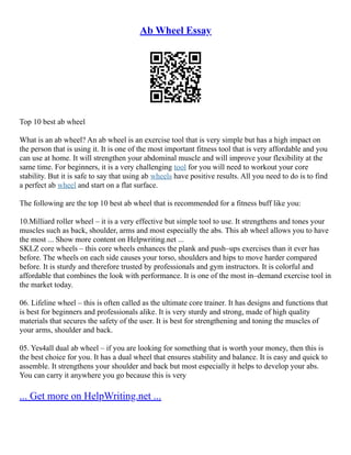 Ab Wheel Essay
Top 10 best ab wheel
What is an ab wheel? An ab wheel is an exercise tool that is very simple but has a high impact on
the person that is using it. It is one of the most important fitness tool that is very affordable and you
can use at home. It will strengthen your abdominal muscle and will improve your flexibility at the
same time. For beginners, it is a very challenging tool for you will need to workout your core
stability. But it is safe to say that using ab wheels have positive results. All you need to do is to find
a perfect ab wheel and start on a flat surface.
The following are the top 10 best ab wheel that is recommended for a fitness buff like you:
10.Milliard roller wheel – it is a very effective but simple tool to use. It strengthens and tones your
muscles such as back, shoulder, arms and most especially the abs. This ab wheel allows you to have
the most ... Show more content on Helpwriting.net ...
SKLZ core wheels – this core wheels enhances the plank and push–ups exercises than it ever has
before. The wheels on each side causes your torso, shoulders and hips to move harder compared
before. It is sturdy and therefore trusted by professionals and gym instructors. It is colorful and
affordable that combines the look with performance. It is one of the most in–demand exercise tool in
the market today.
06. Lifeline wheel – this is often called as the ultimate core trainer. It has designs and functions that
is best for beginners and professionals alike. It is very sturdy and strong, made of high quality
materials that secures the safety of the user. It is best for strengthening and toning the muscles of
your arms, shoulder and back.
05. Yes4all dual ab wheel – if you are looking for something that is worth your money, then this is
the best choice for you. It has a dual wheel that ensures stability and balance. It is easy and quick to
assemble. It strengthens your shoulder and back but most especially it helps to develop your abs.
You can carry it anywhere you go because this is very
... Get more on HelpWriting.net ...
 