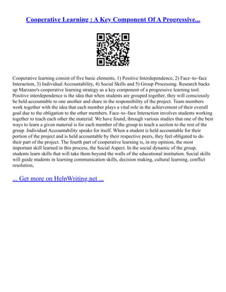 Cooperative Learning : A Key Component Of A Progressive...
Cooperative learning consist of five basic elements, 1) Positive Interdependence, 2) Face–to–face
Interaction, 3) Individual Accountability, 4) Social Skills and 5) Group Processing. Research backs
up Marzano's cooperative learning strategy as a key component of a progressive learning tool.
Positive interdependence is the idea that when students are grouped together, they will consciously
be held accountable to one another and share in the responsibility of the project. Team members
work together with the idea that each member plays a vital role in the achievement of their overall
goal due to the obligation to the other members. Face–to–face Interaction involves students working
together to teach each other the material. We have found, through various studies that one of the best
ways to learn a given material is for each member of the group to teach a section to the rest of the
group .Individual Accountability speaks for itself. When a student is held accountable for their
portion of the project and is held accountable by their respective peers, they feel obligated to do
their part of the project. The fourth part of cooperative learning is, in my opinion, the most
important skill learned in this process, the Social Aspect. In the social dynamic of the group,
students learn skills that will take them beyond the walls of the educational institution. Social skills
will guide students in learning communication skills, decision making, cultural learning, conflict
resolution,
... Get more on HelpWriting.net ...
 