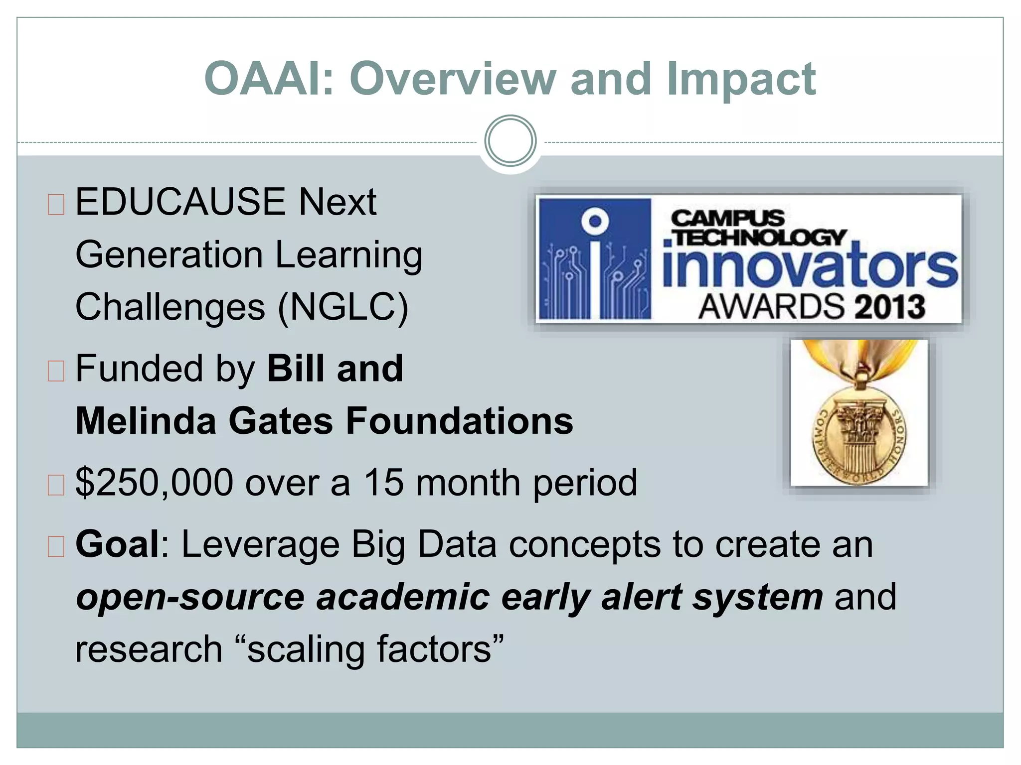 OAAI: Overview and Impact 
EDUCAUSE Next 
Generation Learning 
Challenges (NGLC) 
Funded by Bill and 
Melinda Gates Foundations 
$250,000 over a 15 month period 
Goal: Leverage Big Data concepts to create an 
open-source academic early alert system and 
research “scaling factors” 
 