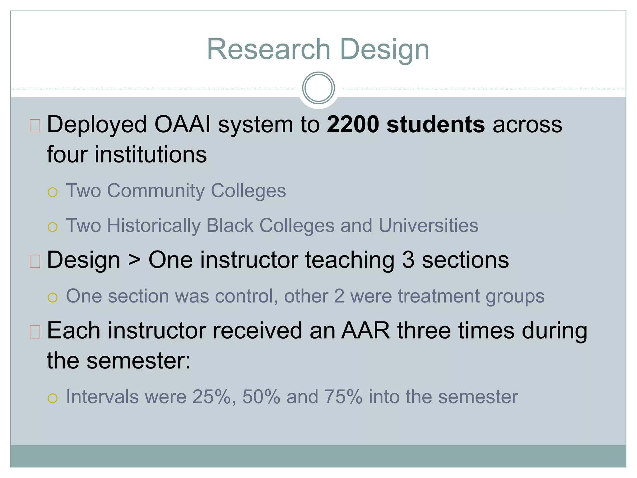 Research Design 
Deployed OAAI system to 2200 students across 
four institutions 
 Two Community Colleges 
 Two Historically Black Colleges and Universities 
Design > One instructor teaching 3 sections 
 One section was control, other 2 were treatment groups 
Each instructor received an AAR three times during 
the semester: 
 Intervals were 25%, 50% and 75% into the semester 
 