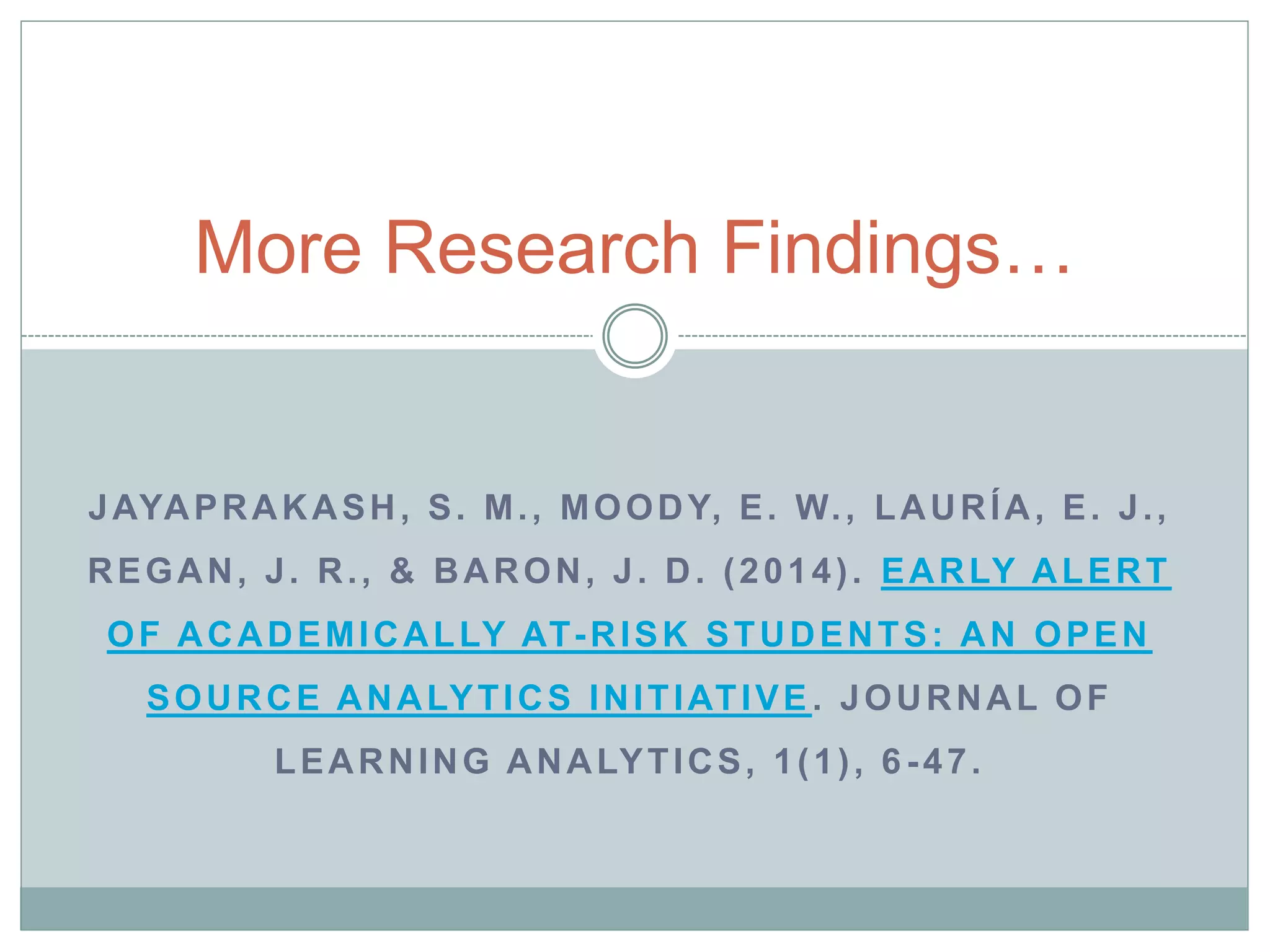 More Research Findings… 
JAYAPRAKASH, S. M. , MOODY, E. W. , LAURÍA, E. J. , 
REGAN, J. R. , & BARON, J. D. (2014) . EARLY ALERT 
OF ACADEMICALLY AT-RISK STUDENTS: AN OPEN 
SOURCE ANALYTICS INITIATIVE. JOURNAL OF 
LEARNING ANALYTICS, 1(1) , 6 -47. 
 