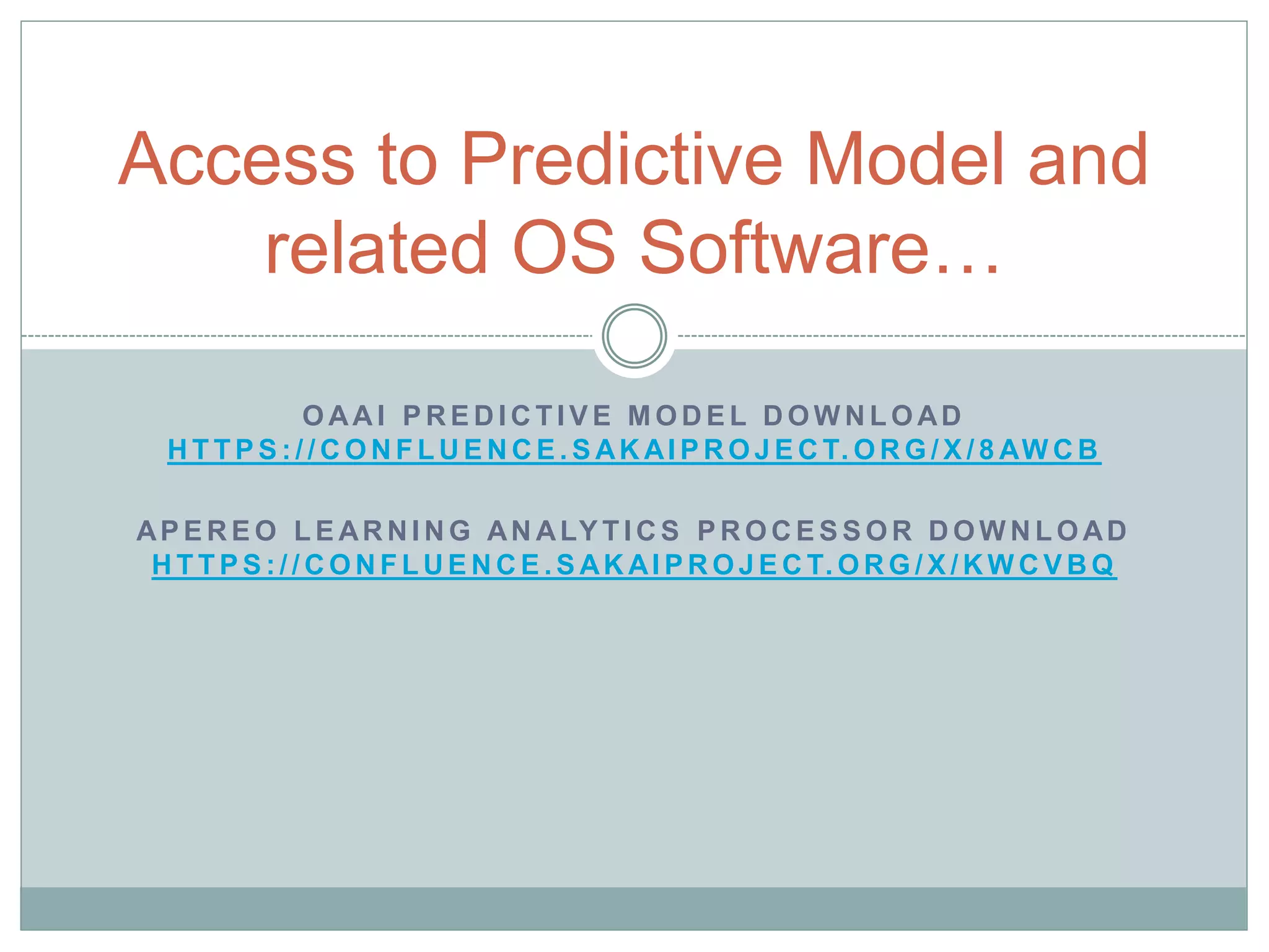 Access to Predictive Model and 
related OS Software… 
OAAI PREDICT IVE MODEL DOWNLOAD 
HT TPS: / /CONF LUENCE.SAKAIPROJECT.ORG/X/ 8AWCB 
APEREO LEARNING ANALYT ICS PROCESSOR DOWNLOAD 
HT TPS: / /CONF LUENCE.SAKAIPROJECT.ORG/X/KWCVBQ 
 