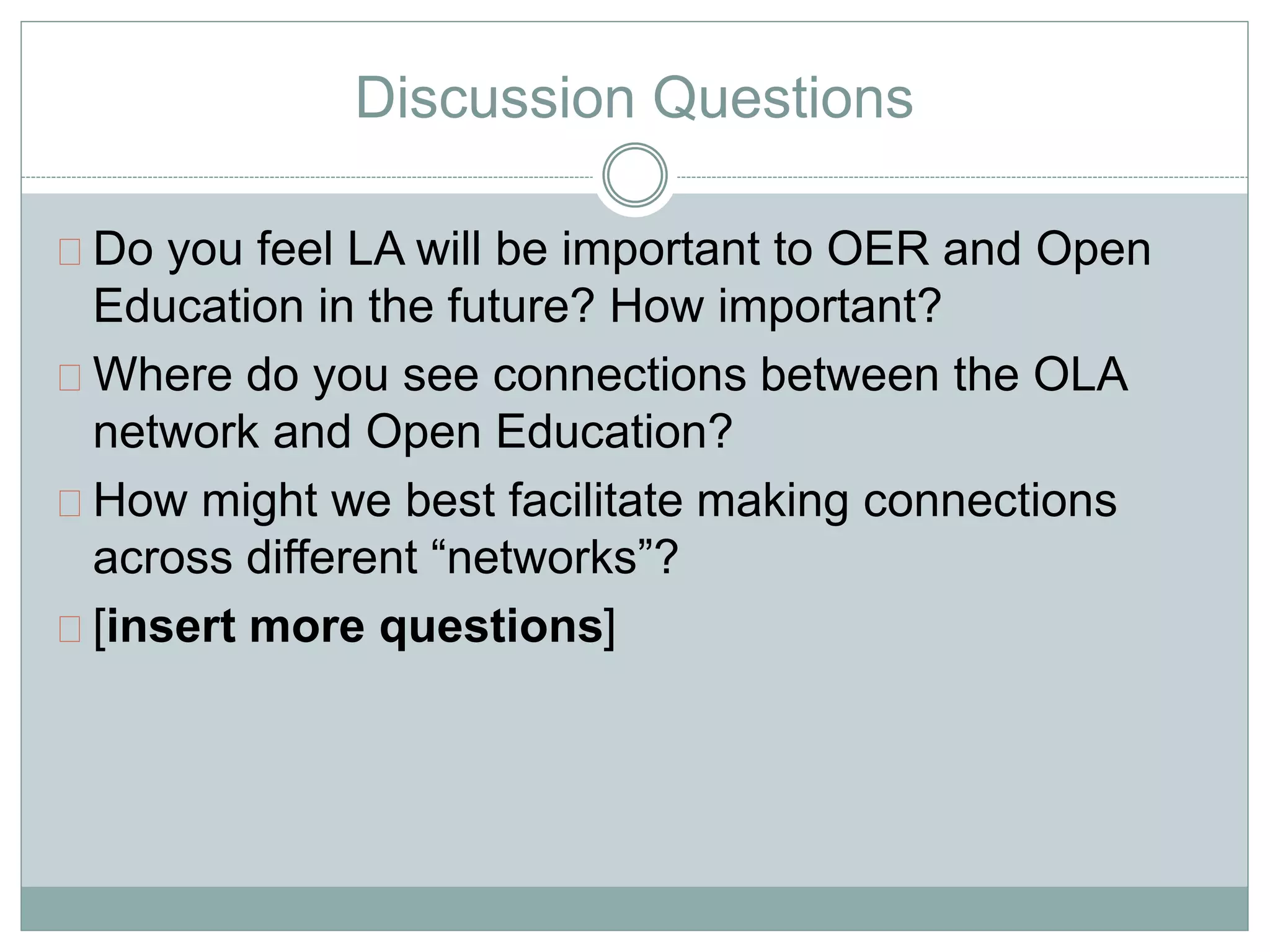 Discussion Questions 
Do you feel LA will be important to OER and Open 
Education in the future? How important? 
Where do you see connections between the OLA 
network and Open Education? 
How might we best facilitate making connections 
across different “networks”? 
[insert more questions] 
 