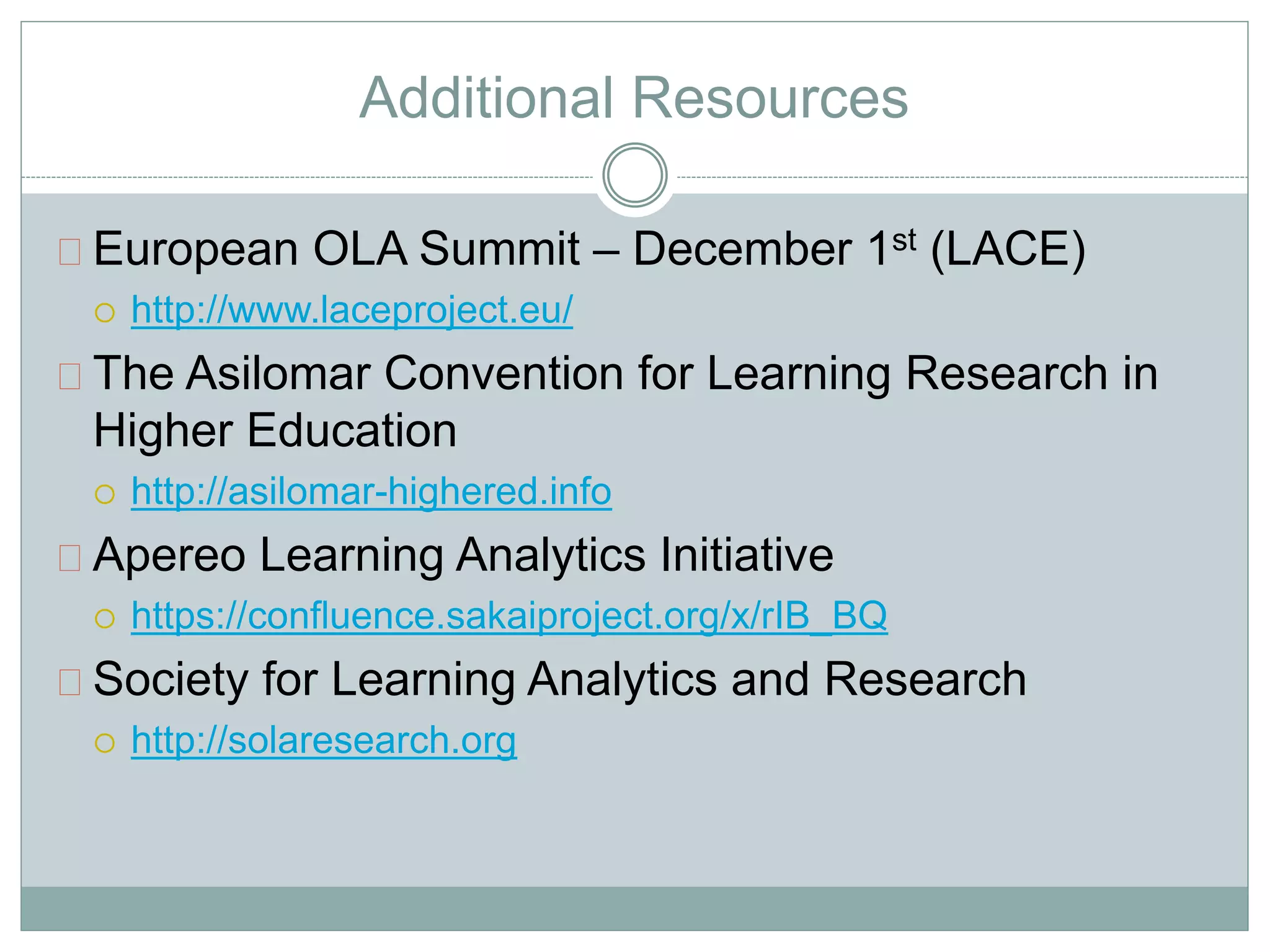 Additional Resources 
European OLA Summit – December 1st (LACE) 
 http://www.laceproject.eu/ 
The Asilomar Convention for Learning Research in 
Higher Education 
 http://asilomar-highered.info 
Apereo Learning Analytics Initiative 
 https://confluence.sakaiproject.org/x/rIB_BQ 
Society for Learning Analytics and Research 
 http://solaresearch.org 
 