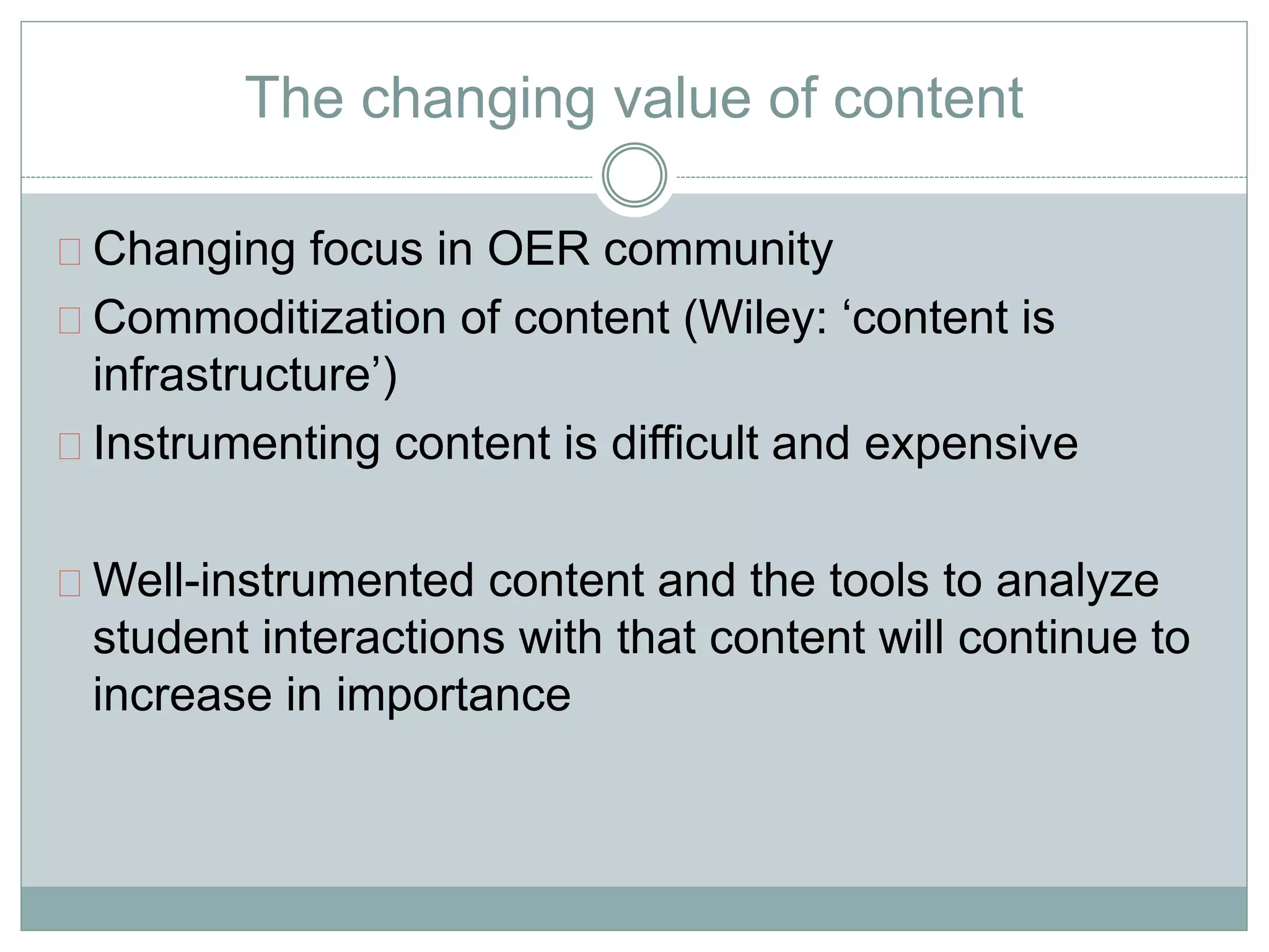 The changing value of content 
Changing focus in OER community 
Commoditization of content (Wiley: ‘content is 
infrastructure’) 
Instrumenting content is difficult and expensive 
Well-instrumented content and the tools to analyze 
student interactions with that content will continue to 
increase in importance 
 