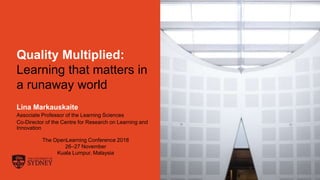 Page 1
Quality Multiplied:
Learning that matters in
a runaway world
Lina Markauskaite
Associate Professor of the Learning Sciences
Co-Director of the Centre for Research on Learning and
Innovation
The OpenLearning Conference 2018
26–27 November
Kuala Lumpur, Malaysia
 