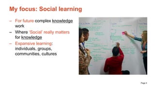 Page 4
My focus: Social learning
– For future complex knowledge
work
– Where ‘Social’ really matters
for knowledge
– Expan...