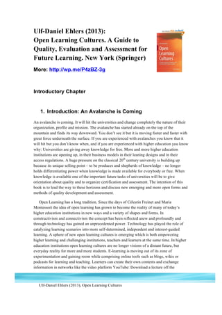 Ulf-Daniel Ehlers (2013), Open Learning Cultures
1
Ulf-Daniel Ehlers (2013):
Open Learning Cultures. A Guide to
Quality, Evaluation and Assessment for
Future Learning. New York (Springer)
More: http://wp.me/P4zBZ-3g
Introductory Chapter
1. Introduction: An Avalanche is Coming
An avalanche is coming. It will hit the universities and change completely the nature of their
organization, profile and mission. The avalanche has started already on the top of the
mountain and finds its way downward. You don’t see it but it is moving faster and faster with
great force underneath the surface. If you are experienced with avalanches you know that it
will hit but you don’t know when, and if you are experienced with higher education you know
why: Universities are giving away knowledge for free. More and more higher education
institutions are opening up, in their business models in their leaning designs and in their
access regulations. A huge pressure on the classical 20th
century university is building up
because its unique selling point – to be produces and shepherds of knowledge – no longer
holds differentiating power when knowledge is made available for everybody or free. When
knowledge is available one of the important future tasks of universities will be to give
orientation about quality and to organize certification and assessment. The intention of this
book is to lead the way to these horizons and discuss new emerging and more open forms and
methods of quality development and assessment.
Open Learning has a long tradition. Since the days of Célestin Freinet and Maria
Montessori the idea of open learning has grown to become the reality of many of today’s
higher education institutions in new ways and a variety of shapes and forms. In
constructivism and connectivism the concept has been reflected anew and profoundly and
through technology has gained an unprecedented power. Technology has played the role of
catalyzing learning scenarios into more self-determined, independent and interest-guided
learning. A sphere of new open learning cultures is emerging which is both empowering
higher learning and challenging institutions, teachers and learners at the same time. In higher
education institutions open learning cultures are no longer visions of a distant future, but
everyday reality for more and more students. E-learning is moving out of its zone of
experimentation and gaining room while comprising online tools such as blogs, wikis or
podcasts for learning and teaching. Learners can create their own contents and exchange
information in networks like the video platform YouTube: Download a lecture off the
 