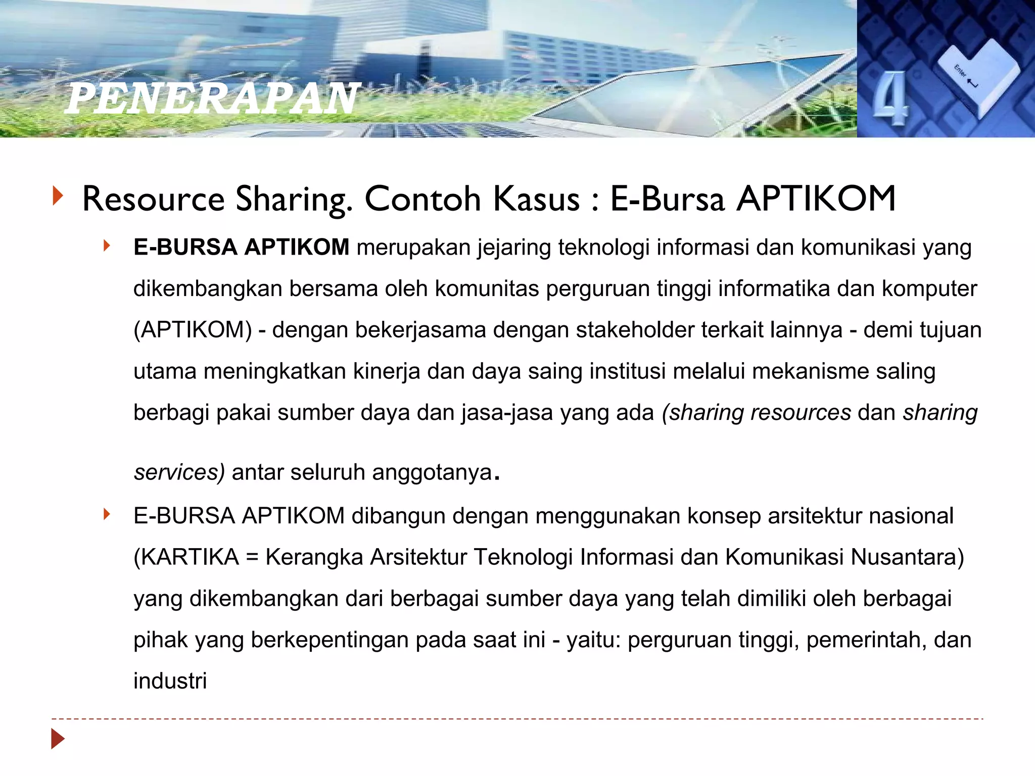 PENERAPAN  Resource Sharing. Contoh Kasus : E-Bursa APTIKOM E-BURSA APTIKOM  merupakan jejaring teknologi informasi dan komunikasi yang dikembangkan bersama oleh komunitas perguruan tinggi informatika dan komputer (APTIKOM) - dengan bekerjasama dengan stakeholder terkait lainnya - demi tujuan utama meningkatkan kinerja dan daya saing institusi melalui mekanisme saling berbagi pakai sumber daya dan jasa-jasa yang ada  (sharing resources  dan  sharing services)  antar seluruh anggotanya . E-BURSA APTIKOM dibangun dengan menggunakan konsep arsitektur nasional (KARTIKA = Kerangka Arsitektur Teknologi Informasi dan Komunikasi Nusantara) yang dikembangkan dari berbagai sumber daya yang telah dimiliki oleh berbagai pihak yang berkepentingan pada saat ini - yaitu: perguruan tinggi, pemerintah, dan industri 