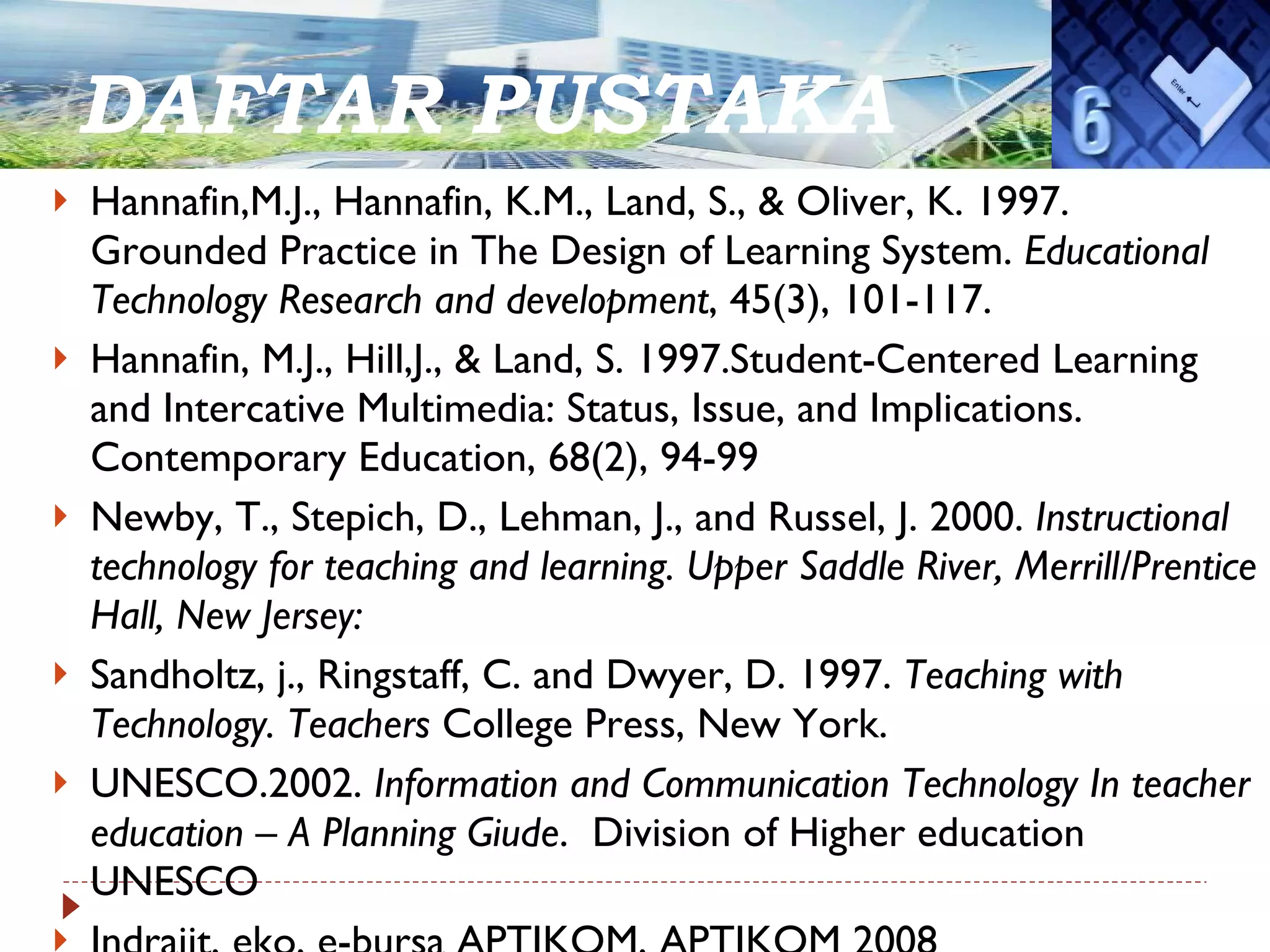 DAFTAR PUSTAKA Hannafin,M.J., Hannafin, K.M., Land, S., & Oliver, K. 1997. Grounded Practice in The Design of Learning System.  Educational Technology Research and development , 45(3), 101-117. Hannafin, M.J., Hill,J., & Land, S. 1997.Student-Centered Learning and Intercative Multimedia: Status, Issue, and Implications. Contemporary Education, 68(2), 94-99 Newby, T., Stepich, D., Lehman, J., and Russel, J. 2000.  Instructional technology for teaching and learning. Upper Saddle River, Merrill/Prentice Hall, New Jersey: Sandholtz, j., Ringstaff, C. and Dwyer, D. 1997.  Teaching with Technology. Teachers  College Press, New York. UNESCO.2002.  Information and Communication Technology In teacher education – A Planning Giude .  Division of Higher education UNESCO Indrajit, eko, e-bursa APTIKOM, APTIKOM 2008 