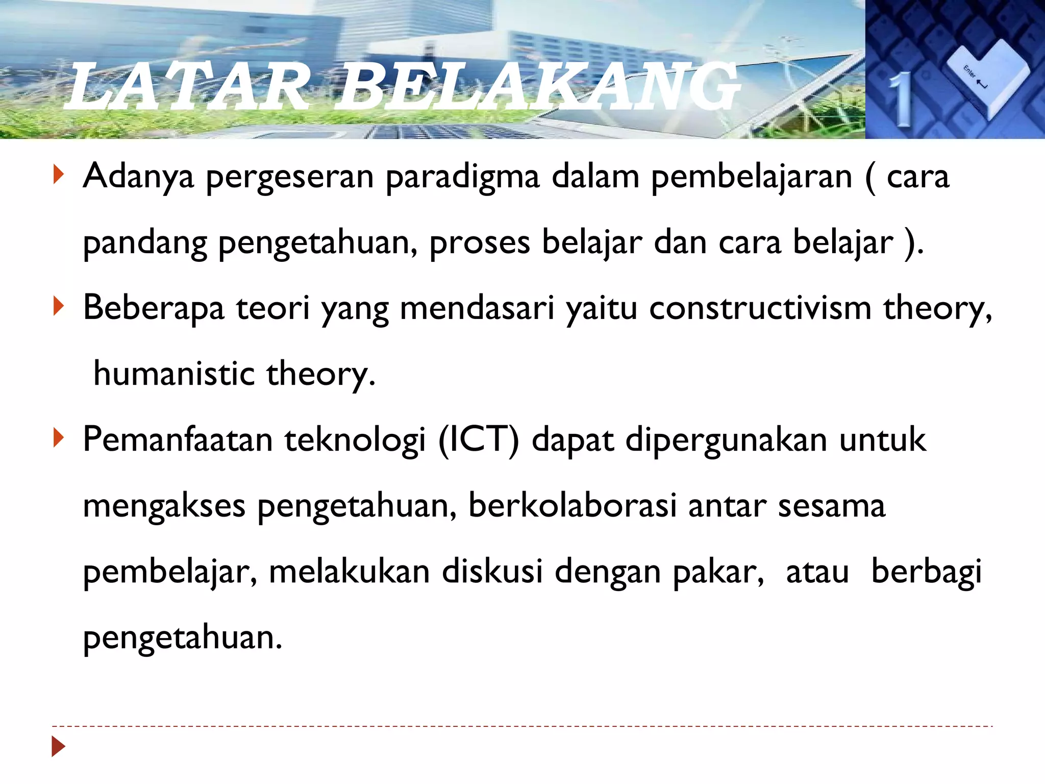 LATAR BELAKANG Adanya pergeseran paradigma dalam pembelajaran ( cara pandang pengetahuan, proses belajar dan cara belajar ). Beberapa teori yang mendasari yaitu constructivism theory,  humanistic theory.  Pemanfaatan teknologi (ICT) dapat dipergunakan untuk mengakses pengetahuan, berkolaborasi antar sesama pembelajar, melakukan diskusi dengan pakar,  atau  berbagi pengetahuan. 